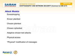 Attack Models
● Eavesdropping
● Known plaintext
● Chosen plaintext
● Chosen ciphertext
● Adaptive chosen text attacks
● Physical access
● “Physical” modification of messages
20ITPC701
CRYPTOGRAPHY AND NETWORK SECURITY (Common to CSE & IT)
 