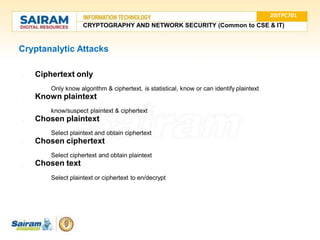 Cryptanalytic Attacks
●
●
● Ciphertext only
○ Only know algorithm & ciphertext, is statistical, know or can identify plaintext
● Known plaintext
○ know/suspect plaintext & ciphertext
● Chosen plaintext
○ Select plaintext and obtain ciphertext
Chosen ciphertext
○ Select ciphertext and obtain plaintext
Chosen text
○ Select plaintext or ciphertext to en/decrypt
20ITPC701
CRYPTOGRAPHY AND NETWORK SECURITY (Common to CSE & IT)
 