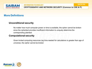 More Definitions
● Unconditional security
○ No matter how much computer power or time is available, the cipher cannot be broken
since the ciphertext provides insufficient information to uniquely determine the
corresponding plaintext
● Computational security
○ Given limited computing resources (eg time needed for calculations is greater than age of
universe), the cipher cannot be broken
20ITPC701
CRYPTOGRAPHY AND NETWORK SECURITY (Common to CSE & IT)
 