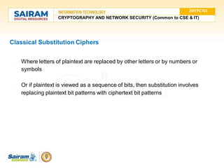 Classical Substitution Ciphers
● Where letters of plaintext are replaced by other letters or by numbers or
symbols
● Or if plaintext is viewed as a sequence of bits, then substitution involves
replacing plaintext bit patterns with ciphertext bit patterns
20ITPC701
CRYPTOGRAPHY AND NETWORK SECURITY (Common to CSE & IT)
 