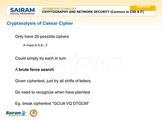 Cryptanalysis of Caesar Cipher
● Only have 26 possible ciphers
○ A maps to A,B,..Z
● Could simply try each in turn
● A brute force search
● Given ciphertext, just try all shifts of letters
● Do need to recognize when have plaintext
● Eg. break ciphertext "GCUA VQ DTGCM"
20ITPC701
CRYPTOGRAPHY AND NETWORK SECURITY (Common to CSE & IT)
 