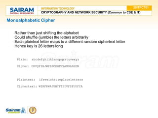 Monoalphabetic Cipher
●
●
●
● Rather than just shifting the alphabet
Could shuffle (jumble) the letters arbitrarily
Each plaintext letter maps to a different random ciphertext letter
Hence key is 26 letters long
Plain: abcdefghijklmnopqrstuvwxyz
Cipher: DKVQFIBJWPESCXHTMYAUOLRGZN
Plaintext: ifwewishtoreplaceletters
Ciphertext: WIRFRWAJUHYFTSDVFSFUUFYA
20ITPC701
CRYPTOGRAPHY AND NETWORK SECURITY (Common to CSE & IT)
 
