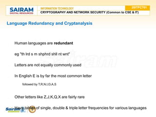 Language Redundancy and Cryptanalysis
● Human languages are redundant
eg "th lrd s m shphrd shll nt wnt"
● Letters are not equally commonly used
● In English E is by far the most common letter
○ followed by T,R,N,I,O,A,S
● Other letters like Z,J,K,Q,X are fairly rare
● Have tables of single, double & triple letter frequencies for various languages
20ITPC701
CRYPTOGRAPHY AND NETWORK SECURITY (Common to CSE & IT)
 