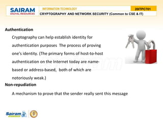 Authentication
Cryptography can help establish identity for
authentication purposes The process of proving
one's identity. (The primary forms of host-to-host
authentication on the Internet today are name-
based or address-based, both of which are
notoriously weak.)
Non-repudiation
A mechanism to prove that the sender really sent this message
20ITPC701
CRYPTOGRAPHY AND NETWORK SECURITY (Common to CSE & IT)
 