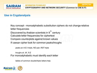 Use in Cryptanalysis
●
●
●
● Key concept - monoalphabetic substitution ciphers do not change relative
letter frequencies
th
● Discovered by Arabian scientists in 9 century
Calculate letter frequencies for ciphertext
Compare counts/plots against known values
If caesar cipher look for common peaks/troughs
○ peaks at: A-E-I triple, NO pair, RST triple
○ troughs at: JK, X-Z
● For monoalphabetic must identify each letter
○ tables of common double/triple letters help
20ITPC701
CRYPTOGRAPHY AND NETWORK SECURITY (Common to CSE & IT)
 