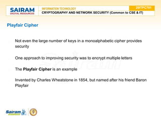 Playfair Cipher
● Not even the large number of keys in a monoalphabetic cipher provides
security
● One approach to improving security was to encrypt multiple letters
● The Playfair Cipher is an example
● Invented by Charles Wheatstone in 1854, but named after his friend Baron
Playfair
20ITPC701
CRYPTOGRAPHY AND NETWORK SECURITY (Common to CSE & IT)
 