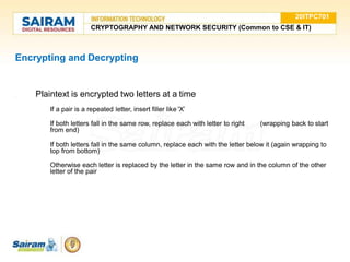 Encrypting and Decrypting
● Plaintext is encrypted two letters at a time
1.
If a pair is a repeated letter, insert filler like 'X’
2.
3.
If both letters fall in the same row, replace each with letter to right (wrapping back to start
from end)
If both letters fall in the same column, replace each with the letter below it (again wrapping to
top from bottom)
4.
Otherwise each letter is replaced by the letter in the same row and in the column of the other
letter of the pair
20ITPC701
CRYPTOGRAPHY AND NETWORK SECURITY (Common to CSE & IT)
 