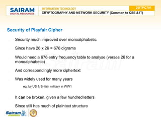Security of Playfair Cipher
● Security much improved over monoalphabetic
● Since have 26 x 26 = 676 digrams
● Would need a 676 entry frequency table to analyse (verses 26 for a
monoalphabetic)
● And correspondingly more ciphertext
● Was widely used for many years
○ eg. by US & British military in WW1
● It can be broken, given a few hundred letters
● Since still has much of plaintext structure
20ITPC701
CRYPTOGRAPHY AND NETWORK SECURITY (Common to CSE & IT)
 