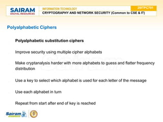 Polyalphabetic Ciphers
● Polyalphabetic substitution ciphers
● Improve security using multiple cipher alphabets
● Make cryptanalysis harder with more alphabets to guess and flatter frequency
distribution
● Use a key to select which alphabet is used for each letter of the message
● Use each alphabet in turn
● Repeat from start after end of key is reached
20ITPC701
CRYPTOGRAPHY AND NETWORK SECURITY (Common to CSE & IT)
 