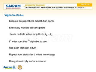 Vigenère Cipher
● Simplest polyalphabetic substitution cipher
● Effectively multiple caesar ciphers
● Key is multiple letters long K = k1 k2 ... kd
th th
● i letter specifies i alphabet to use
● Use each alphabet in turn
● Repeat from start after d letters in message
● Decryption simply works in reverse
20ITPC701
CRYPTOGRAPHY AND NETWORK SECURITY (Common to CSE & IT)
 