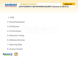 1. ATM
2. Email-Passwords
3. E-Payment
4. E-Commerce
5. Electronic Voting
6. Defence Services
7. Securing Data
8. Access Control
20ITPC701
CRYPTOGRAPHY AND NETWORK SECURITY (Common to CSE & IT)
 