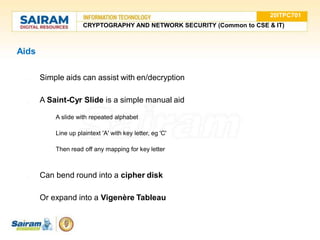 Aids
● Simple aids can assist with en/decryption
● A Saint-Cyr Slide is a simple manual aid
○ A slide with repeated alphabet
○ Line up plaintext 'A' with key letter, eg 'C'
○ Then read off any mapping for key letter
● Can bend round into a cipher disk
● Or expand into a Vigenère Tableau
20ITPC701
CRYPTOGRAPHY AND NETWORK SECURITY (Common to CSE & IT)
 