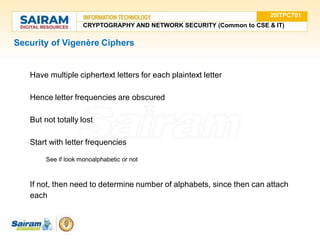 Security of Vigenère Ciphers
● Have multiple ciphertext letters for each plaintext letter
● Hence letter frequencies are obscured
● But not totally lost
● Start with letter frequencies
○ See if look monoalphabetic or not
● If not, then need to determine number of alphabets, since then can attach
each
20ITPC701
CRYPTOGRAPHY AND NETWORK SECURITY (Common to CSE & IT)
 