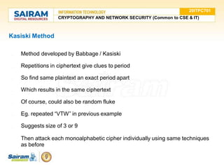 Kasiski Method
● Method developed by Babbage / Kasiski
● Repetitions in ciphertext give clues to period
● So find same plaintext an exact period apart
● Which results in the same ciphertext
● Of course, could also be random fluke
● Eg. repeated “VTW” in previous example
● Suggests size of 3 or 9
● Then attack each monoalphabetic cipher individually using same techniques
as before
20ITPC701
CRYPTOGRAPHY AND NETWORK SECURITY (Common to CSE & IT)
 