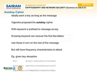 Autokey Cipher
● Ideally want a key as long as the message
● Vigenère proposed the autokey cipher
● With keyword is prefixed to message as key
● Knowing keyword can recover the first few letters
● Use these in turn on the rest of the message
● But still have frequency characteristics to attack
● Eg. given key deceptive
key: deceptivewearediscoveredsav
plaintext: wearediscoveredsaveyourself
ciphertext:ZICVTWQNGKZEIIGASXSTSLVVWLA
20ITPC701
CRYPTOGRAPHY AND NETWORK SECURITY (Common to CSE & IT)
 