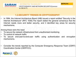 TYPE THE SUBJECT NAME HERE
SUBJECT CODE
20ITPC701
INFORMATION TECHNOLOGY
CRYPTOGRAPHY AND NETWORK SECURITY(Common
to CSE & IT)
1.2.SECURITY TRENDS IN CRYPTOGRAPHY
• In 1994, the Internet Architecture Board (IAB) issued a report entitled "Security in the
Internet Architecture" (RFC 1636).The report stated the general consensus that the
Internet needs more and better security, and it identified key areas for security
mechanisms.
Among these were the need
• To secure the network infrastructure from unauthorized monitoring
• To control of network traffic
• To secure end-user-to-end-user traffic using authentication and encryption
mechanisms.
• Consider the trends reported by the Computer Emergency Response Team (CERT)
Coordination Center (CERT/CC).
 
