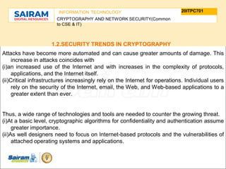 TYPE THE SUBJECT NAME HERE
SUBJECT CODE
20ITPC701
INFORMATION TECHNOLOGY
CRYPTOGRAPHY AND NETWORK SECURITY(Common
to CSE & IT)
1.2.SECURITY TRENDS IN CRYPTOGRAPHY
Attacks have become more automated and can cause greater amounts of damage. This
increase in attacks coincides with
(i)an increased use of the Internet and with increases in the complexity of protocols,
applications, and the Internet itself.
(ii)Critical infrastructures increasingly rely on the Internet for operations. Individual users
rely on the security of the Internet, email, the Web, and Web-based applications to a
greater extent than ever.
Thus, a wide range of technologies and tools are needed to counter the growing threat.
(i)At a basic level, cryptographic algorithms for confidentiality and authentication assume
greater importance.
(ii)As well designers need to focus on Internet-based protocols and the vulnerabilities of
attached operating systems and applications.
 