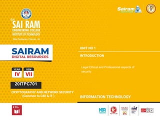 TYPE THE SUBJECT NAME HERE
SUBJECT CODE
CRYPTOGRAPHY AND NETWORK SECURITY ( Common to CSE and IT)
CS8792
CRYPTOGRAPHY AND
CRYPTOGRAPHY AND NETWORK SECURITY ( Common to CSE and IT)
TYPE THE SUBJECT NAME HERE
SUBJECT CODE
IV VII
20ITPC701
CRYPTOGRAPHY AND NETWORK SECURITY
(Common to CSE & IT )
UNIT NO 1
INTRODUCTION
Legal Ethical and Professional aspects of
security
 