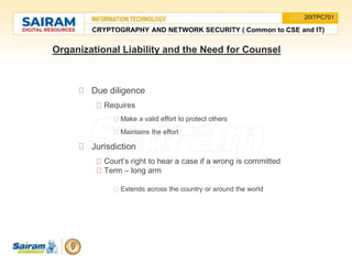 Organizational Liability and the Need for Counsel
Due diligence
Requires
Make a valid effort to protect others
Maintains the effort
Jurisdiction
Court’s right to hear a case if a wrong is committed
Term – long arm
Extends across the country or around the world
CRYPTOGRAPHY AND NETWORK SECURITY ( Common to CSE and IT)
20ITPC701
 