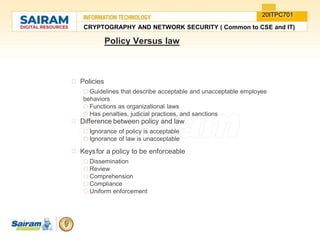 Policy Versus law
Policies
Guidelines that describe acceptable and unacceptable employee
behaviors
Functions as organizational laws
Has penalties, judicial practices, and sanctions
Difference between policy and law
Ignorance of policy is acceptable
Ignorance of law is unacceptable
Keysfor a policy to be enforceable
Dissemination
Review
Comprehension
Compliance
Uniform enforcement
CRYPTOGRAPHY AND NETWORK SECURITY ( Common to CSE and IT)
20ITPC701
 