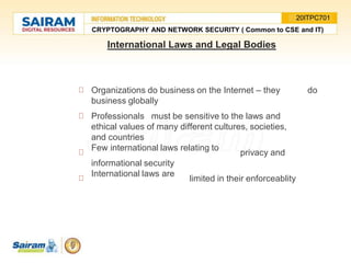 International Laws and Legal Bodies
Organizations do business on the Internet – they do
business globally
Professionals must be sensitive to the laws and
ethical values of many different cultures, societies,
and countries
Few international laws relating to
privacy and
informational security
International laws are
limited in their enforceablity
CRYPTOGRAPHY AND NETWORK SECURITY ( Common to CSE and IT)
20ITPC701
 