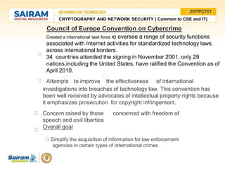 Council of Europe Convention on Cybercrime
Created a international task force to oversee a range of security functions
associated with Internet activities for standardized technology laws
across international borders.
34 countries attended the signing in November 2001, only 29
nations,including the United States, have ratified the Convention as of
April 2010.
Attempts to improve the effectiveness of international
investigations into breaches of technology law. This convention has
been well received by advocates of intellectual property rights because
it emphasizes prosecution for copyright infringement.
Concern raised by those concerned with freedom of
speech and civil liberties
Overall goal
Simplify the acquisition of information for law enforcement
agencies in certain types of international crimes
CRYPTOGRAPHY AND NETWORK SECURITY ( Common to CSE and IT)
20ITPC701
 