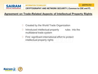 Agreement on Trade-Related Aspects of Intellectual Property Rights
Created by the World Trade Organization
Introduced intellectual property rules into the
multilateral trade system
First significant international effort to protect
intellectual property rights
CRYPTOGRAPHY AND NETWORK SECURITY ( Common to CSE and IT)
20ITPC701
 