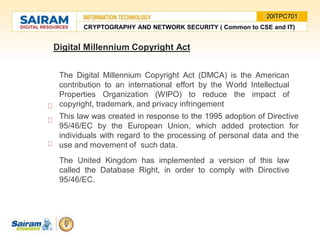 Digital Millennium Copyright Act
The Digital Millennium Copyright Act (DMCA) is the American
contribution to an international effort by the World Intellectual
Properties Organization (WIPO) to reduce the impact of
copyright, trademark, and privacy infringement
This law was created in response to the 1995 adoption of Directive
95/46/EC by the European Union, which added protection for
individuals with regard to the processing of personal data and the
use and movement of such data.
The United Kingdom has implemented a version of this law
called the Database Right, in order to comply with Directive
95/46/EC.
CRYPTOGRAPHY AND NETWORK SECURITY ( Common to CSE and IT)
20ITPC701
 