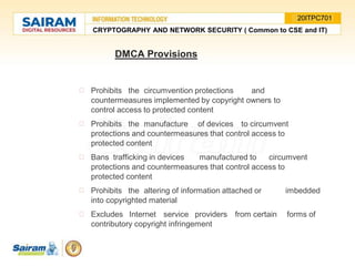 DMCA Provisions
Prohibits the circumvention protections and
countermeasures implemented by copyright owners to
control access to protected content
Prohibits the manufacture of devices to circumvent
protections and countermeasures that control access to
protected content
Bans trafficking in devices manufactured to circumvent
protections and countermeasures that control access to
protected content
Prohibits the altering of information attached or imbedded
into copyrighted material
Excludes Internet service providers from certain forms of
contributory copyright infringement
CRYPTOGRAPHY AND NETWORK SECURITY ( Common to CSE and IT)
20ITPC701
 