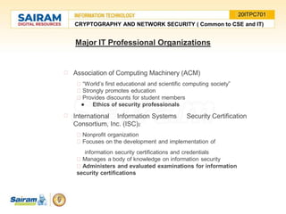 Major IT Professional Organizations
Association of Computing Machinery (ACM)
“World’s first educational and scientific computing society”
Strongly promotes education
Provides discounts for student members
● Ethics of security professionals
International Information Systems Security Certification
Consortium, Inc. (ISC)2
Nonprofit organization
Focuses on the development and implementation of
information security certifications and credentials
Manages a body of knowledge on information security
Administers and evaluated examinations for information
security certifications
CRYPTOGRAPHY AND NETWORK SECURITY ( Common to CSE and IT)
20ITPC701
 
