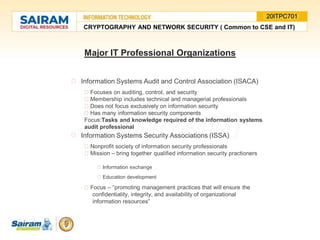 Information Systems Audit and Control Association (ISACA)
Focuses on auditing, control, and security
Membership includes technical and managerial professionals
Does not focus exclusively on information security
Has many information security components
Focus:Tasks and knowledge required of the information systems
audit professional
Information Systems Security Associations (ISSA)
Nonprofit society of information security professionals
Mission – bring together qualified information security practioners
Information exchange
Education development
Focus – “promoting management practices that will ensure the
confidentiality, integrity, and availability of organizational
information resources”
Major IT Professional Organizations
CRYPTOGRAPHY AND NETWORK SECURITY ( Common to CSE and IT)
20ITPC701
 