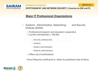 Systems Administration, Networking, and Security
Institute (SANS)
Professional research and education cooperative
Current membership > 156,000
Security professionals
Auditors
System administrators
Network administrators
Offers set of certifications
Focus:Requires certificants to follow its published code of ethics
Major IT Professional Organizations
CRYPTOGRAPHY AND NETWORK SECURITY ( Common to CSE and IT)
20ITPC701
 