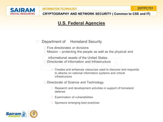 U.S. Federal Agencies
Department of Homeland Security
Five directorates or divisions
Mission – protecting the people as well as the physical and
informational assets of the United States
Directorate of Information and Infrastructure
Creates and enhances resources used to discover and responds
to attacks on national information systems and critical
infrastructure
Directorate of Science and Technology
Research and development activities in support of homeland
defense
Examination of vulnerabilities
Sponsors emerging best practices
CRYPTOGRAPHY AND NETWORK SECURITY ( Common to CSE and IT)
20ITPC701
 