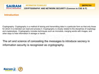 Introduction
Cryptography: Cryptography is a method of storing and transmitting data in a particular form so that only those
for whom it is intended can read and process it. Cryptography is closely related to the disciplines of cryptology
and cryptanalysis. Cryptography includes techniques such as microdots, merging words with images, and
other ways to hide information in storage or transit.
The art and science of concealing the messages to introduce secrecy in
information security is recognized as cryptography.
20ITPC701
CRYPTOGRAPHY AND NETWORK SECURITY (Common to CSE & IT)
 