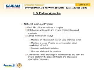 National InfraGard Program
Each FBI office establishes a chapter
Collaborates with public and private organizations and
academia
Serves members in 4 ways
Maintains an intrusion alert network using encrypted e-mail
Maintains a secure Web site for communication about
suspicious
activity or intrusions
Sponsors local chapter activities
Operates a help desk for questions
Contribution – free exchange of information to and from the
private sector in the areas of threats and attacks on
information resources
U.S. Federal Agencies
CRYPTOGRAPHY AND NETWORK SECURITY ( Common to CSE and IT)
20ITPC701
 