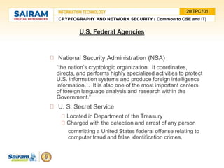 National Security Administration (NSA)
“the nation’s cryptologic organization. It coordinates,
directs, and performs highly specialized activities to protect
U.S. information systems and produce foreign intelligence
information… It is also one of the most important centers
of foreign language analysis and research within the
Government.”
U. S. Secret Service
Located in Department of the Treasury
Charged with the detection and arrest of any person
committing a United States federal offense relating to
computer fraud and false identification crimes.
U.S. Federal Agencies
CRYPTOGRAPHY AND NETWORK SECURITY ( Common to CSE and IT)
20ITPC701
 