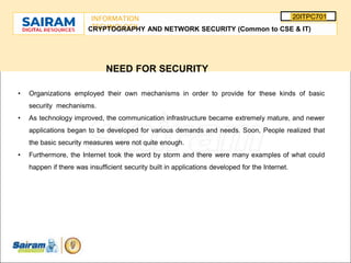 SUBJECT CODE
TYPE THE SUBJECT NAME HERE
20ITPC701
INFORMATION
TECHNOLOGY
E
-
CRYPTOGRAPHY AND NETWORK SECURITY (Common to CSE & IT)
NEED FOR SECURITY
• Organizations employed their own mechanisms in order to provide for these kinds of basic
security mechanisms.
• As technology improved, the communication infrastructure became extremely mature, and newer
applications began to be developed for various demands and needs. Soon, People realized that
the basic security measures were not quite enough.
• Furthermore, the Internet took the word by storm and there were many examples of what could
happen if there was insufficient security built in applications developed for the Internet.
 