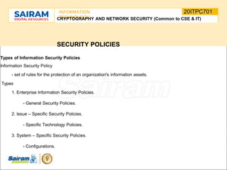 SUBJECT CODE
TYPE THE SUBJECT NAME HERE
20ITPC701
INFORMATION
TECHNOLOGY
E
-
CRYPTOGRAPHY AND NETWORK SECURITY (Common to CSE & IT)
SECURITY POLICIES
Types of Information Security Policies
Information Security Policy
- set of rules for the protection of an organization's information assets.
Types
1. Enterprise Information Security Policies.
- General Security Policies.
2. Issue – Specific Security Policies.
- Specific Technology Policies.
3. System – Specific Security Policies.
- Configurations.
 