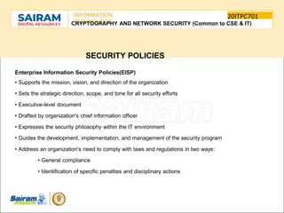 SUBJECT CODE
TYPE THE SUBJECT NAME HERE
20ITPC701
INFORMATION
TECHNOLOGY
E
-
CRYPTOGRAPHY AND NETWORK SECURITY (Common to CSE & IT)
SECURITY POLICIES
Enterprise Information Security Policies(EISP)
• Supports the mission, vision, and direction of the organization
• Sets the strategic direction, scope, and tone for all security efforts
• Executive-level document
• Drafted by organization's chief information officer
• Expresses the security philosophy within the IT environment
• Guides the development, implementation, and management of the security program
• Address an organization's need to comply with laws and regulations in two ways:
• General compliance
• Identification of specific penalties and disciplinary actions
 