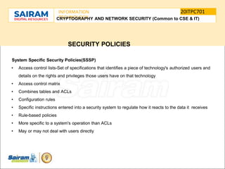SUBJECT CODE
TYPE THE SUBJECT NAME HERE
20ITPC701
INFORMATION
TECHNOLOGY
E
-
CRYPTOGRAPHY AND NETWORK SECURITY (Common to CSE & IT)
SECURITY POLICIES
System Specific Security Policies(SSSP)
• Access control lists-Set of specifications that identifies a piece of technology's authorized users and
details on the rights and privileges those users have on that technology
• Access control matrix
• Combines tables and ACLs
• Configuration rules
• Specific instructions entered into a security system to regulate how it reacts to the data it receives
• Rule-based policies
• More specific to a system's operation than ACLs
• May or may not deal with users directly
 