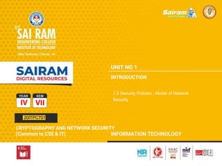 TYPE THE SUBJECT NAME HERE
SUBJECT CODE
TYPE THE SUBJECT NAME HERE
SUBJECT CODE
TYPE THE SUBJECT NAME HERE
SUBJECT CODE
IV VII
CRYPTOGRAPHY AND NETWORK SECURITY
(Common to CSE & IT)
UNIT NO 1
INTRODUCTION
1.5 Security Policies - Model of Network
Security
20ITPC701
 