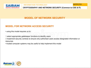 TYPE THE SUBJECT NAME HERE
SUBJECT CODE
20ITPC701
INFORMATION TECHNOLOGY
CRYPTOGRAPHY AND NETWORK SECURITY (Common to CSE & IT)
MODEL OF NETWORK SECURITY
MODEL FOR NETWORK ACCESS SECURITY
• using this model requires us to:
1.select appropriate gatekeeper functions to identify users
2.implement security controls to ensure only authorised users access designated information or
resources
• trusted computer systems may be useful to help implement this model
 