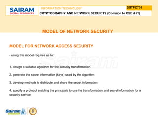 TYPE THE SUBJECT NAME HERE
SUBJECT CODE
20ITPC701
INFORMATION TECHNOLOGY
CRYPTOGRAPHY AND NETWORK SECURITY (Common to CSE & IT)
MODEL OF NETWORK SECURITY
MODEL FOR NETWORK ACCESS SECURITY
• using this model requires us to:
1. design a suitable algorithm for the security transformation
2. generate the secret information (keys) used by the algorithm
3. develop methods to distribute and share the secret information
4. specify a protocol enabling the principals to use the transformation and secret information for a
security service
 