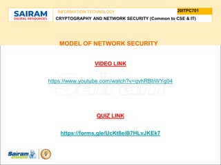 TYPE THE SUBJECT NAME HERE
SUBJECT CODE
20ITPC701
INFORMATION TECHNOLOGY
CRYPTOGRAPHY AND NETWORK SECURITY (Common to CSE & IT)
MODEL OF NETWORK SECURITY
VIDEO LINK
https://www.youtube.com/watch?v=qvhRBbWYg04
QUIZ LINK
https://forms.gle/UcKt8eiB7HLvJKEk7
 