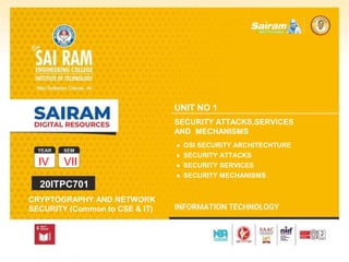 SUBJECT CODE
TYPE THE SUBJECT NAME HERE
IV VII
20ITPC701
CRYPTOGRAPHY AND NETWORK
SECURITY (Common to CSE & IT)
UNIT NO 1
SECURITY ATTACKS,SERVICES
AND MECHANISMS
● OSI SECURITY ARCHITECHTURE
● SECURITY ATTACKS
● SECURITY SERVICES
● SECURITY MECHANISMS
 