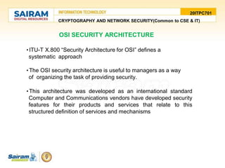 20ITPC701
CRYPTOGRAPHY AND NETWORK SECURITY(Common to CSE & IT)
•ITU-T X.800 “Security Architecture for OSI” defines a
systematic approach
•The OSI security architecture is useful to managers as a way
of organizing the task of providing security.
•This architecture was developed as an international standard
Computer and Communications vendors have developed security
features for their products and services that relate to this
structured definition of services and mechanisms
OSI SECURITY ARCHITECTURE
 