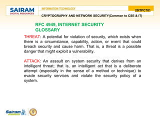 20ITPC701
CRYPTOGRAPHY AND NETWORK SECURITY(Common to CSE & IT)
RFC 4949, INTERNET SECURITY
GLOSSARY
THREAT: A potential for violation of security, which exists when
there is a circumstance, capability, action, or event that could
breach security and cause harm. That is, a threat is a possible
danger that might exploit a vulnerability.
ATTACK: An assault on system security that derives from an
intelligent threat; that is, an intelligent act that is a deliberate
attempt (especially in the sense of a method or technique) to
evade security services and violate the security policy of a
system.
 