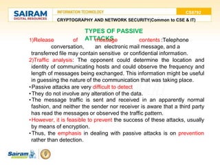 CS8792
CRYPTOGRAPHY AND NETWORK SECURITY(Common to CSE & IT)
TYPES OF PASSIVE
ATTACKS
1)Release of message contents :Telephone
conversation, an electronic mail message, and a
transferred file may contain sensitive or confidential information.
2)Traffic analysis: The opponent could determine the location and
identity of communicating hosts and could observe the frequency and
length of messages being exchanged. This information might be useful
in guessing the nature of the communication that was taking place.
•Passive attacks are very difficult to detect
•They do not involve any alteration of the data.
•The message traffic is sent and received in an apparently normal
fashion, and neither the sender nor receiver is aware that a third party
has read the messages or observed the traffic pattern.
•However, it is feasible to prevent the success of these attacks, usually
by means of encryption.
•Thus, the emphasis in dealing with passive attacks is on prevention
rather than detection.
 