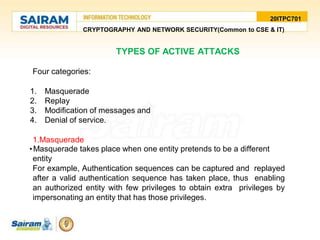 20ITPC701
CRYPTOGRAPHY AND NETWORK SECURITY(Common to CSE & IT)
TYPES OF ACTIVE ATTACKS
Four categories:
1. Masquerade
2. Replay
3. Modification of messages and
4. Denial of service.
1.Masquerade
•Masquerade takes place when one entity pretends to be a different
entity
For example, Authentication sequences can be captured and replayed
after a valid authentication sequence has taken place, thus enabling
an authorized entity with few privileges to obtain extra privileges by
impersonating an entity that has those privileges.
 