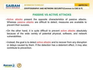 20ITPC701
CRYPTOGRAPHY AND NETWORK SECURITY(Common to CSE & IT)
PASSIVE VS ACTIVE ATTACKS
•Active attacks present the opposite characteristics of passive attacks.
Whereas passive attacks are difficult to detect, measures are available to
prevent their success.
•On the other hand, it is quite difficult to prevent active attacks absolutely
because of the wide variety of potential physical, software, and network
vulnerabilities.
•Instead, the goal is to detect active attacks and to recover from any disruption
or delays caused by them. If the detection has a deterrent effect, it may also
contribute to prevention.
 
